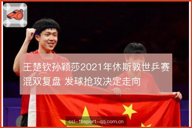 王楚钦孙颖莎2021年休斯敦世乒赛混双复盘 发球抢攻决定走向